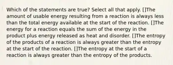 Which of the statements are true? Select all that apply. []The amount of usable energy resulting from a reaction is always less than the total energy available at the start of the reaction. []The energy for a reaction equals the sum of the energy in the product plus energy released as heat and disorder. []The entropy of the products of a reaction is always greater than the entropy at the start of the reaction. []The entropy at the start of a reaction is always greater than the entropy of the products.