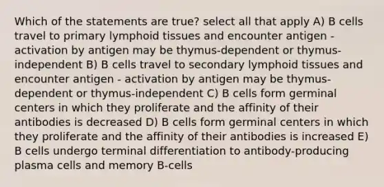 Which of the statements are true? select all that apply A) B cells travel to primary lymphoid tissues and encounter antigen - activation by antigen may be thymus-dependent or thymus-independent B) B cells travel to secondary lymphoid tissues and encounter antigen - activation by antigen may be thymus-dependent or thymus-independent C) B cells form germinal centers in which they proliferate and the affinity of their antibodies is decreased D) B cells form germinal centers in which they proliferate and the affinity of their antibodies is increased E) B cells undergo terminal differentiation to antibody-producing plasma cells and memory B-cells