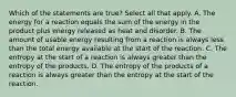 Which of the statements are true? Select all that apply. A. The energy for a reaction equals the sum of the energy in the product plus energy released as heat and disorder. B. The amount of usable energy resulting from a reaction is always less than the total energy available at the start of the reaction. C. The entropy at the start of a reaction is always greater than the entropy of the products. D. The entropy of the products of a reaction is always greater than the entropy at the start of the reaction.