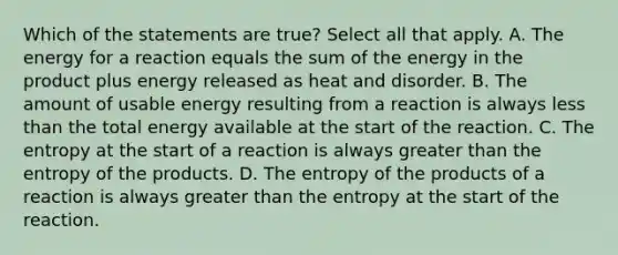 Which of the statements are true? Select all that apply. A. The energy for a reaction equals the sum of the energy in the product plus energy released as heat and disorder. B. The amount of usable energy resulting from a reaction is always less than the total energy available at the start of the reaction. C. The entropy at the start of a reaction is always greater than the entropy of the products. D. The entropy of the products of a reaction is always greater than the entropy at the start of the reaction.