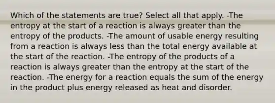 Which of the statements are true? Select all that apply. -The entropy at the start of a reaction is always <a href='https://www.questionai.com/knowledge/ktgHnBD4o3-greater-than' class='anchor-knowledge'>greater than</a> the entropy of the products. -The amount of usable energy resulting from a reaction is always <a href='https://www.questionai.com/knowledge/k7BtlYpAMX-less-than' class='anchor-knowledge'>less than</a> the total energy available at the start of the reaction. -The entropy of the products of a reaction is always greater than the entropy at the start of the reaction. -The energy for a reaction equals the sum of the energy in the product plus energy released as heat and disorder.