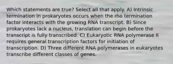 Which statements are true? Select all that apply. A) Intrinsic termination in prokaryotes occurs when the rho termination factor interacts with the growing RNA transcript. B) Since prokaryotes lack a nucleus, translation can begin before the transcript is fully transcribed. C) Eukaryotic RNA polymerase II requires general transcription factors for initiation of transcription. D) Three different RNA polymerases in eukaryotes transcribe different classes of genes.