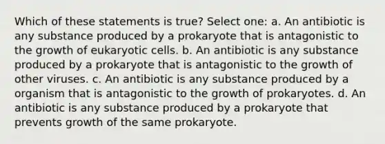 Which of these statements is true? Select one: a. An antibiotic is any substance produced by a prokaryote that is antagonistic to the growth of <a href='https://www.questionai.com/knowledge/kb526cpm6R-eukaryotic-cells' class='anchor-knowledge'>eukaryotic cells</a>. b. An antibiotic is any substance produced by a prokaryote that is antagonistic to the growth of other viruses. c. An antibiotic is any substance produced by a organism that is antagonistic to the growth of prokaryotes. d. An antibiotic is any substance produced by a prokaryote that prevents growth of the same prokaryote.