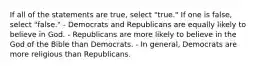 If all of the statements are true, select "true." If one is false, select "false." - Democrats and Republicans are equally likely to believe in God. - Republicans are more likely to believe in the God of the Bible than Democrats. - In general, Democrats are more religious than Republicans.