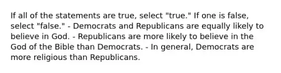 If all of the statements are true, select "true." If one is false, select "false." - Democrats and Republicans are equally likely to believe in God. - Republicans are more likely to believe in the God of the Bible than Democrats. - In general, Democrats are more religious than Republicans.