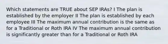 Which statements are TRUE about SEP IRAs? I The plan is established by the employer II The plan is established by each employee III The maximum annual contribution is the same as for a Traditional or Roth IRA IV The maximum annual contribution is significantly greater than for a Traditional or Roth IRA