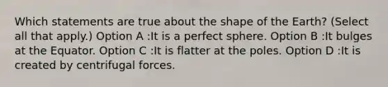 Which statements are true about the shape of the Earth? (Select all that apply.) Option A :It is a perfect sphere. Option B :It bulges at the Equator. Option C :It is flatter at the poles. Option D :It is created by centrifugal forces.