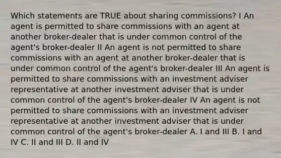 Which statements are TRUE about sharing commissions? I An agent is permitted to share commissions with an agent at another broker-dealer that is under common control of the agent's broker-dealer II An agent is not permitted to share commissions with an agent at another broker-dealer that is under common control of the agent's broker-dealer III An agent is permitted to share commissions with an investment adviser representative at another investment adviser that is under common control of the agent's broker-dealer IV An agent is not permitted to share commissions with an investment adviser representative at another investment adviser that is under common control of the agent's broker-dealer A. I and III B. I and IV C. II and III D. II and IV