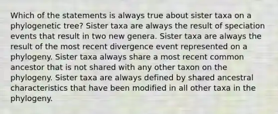 Which of the statements is always true about sister taxa on a phylogenetic tree? Sister taxa are always the result of speciation events that result in two new genera. Sister taxa are always the result of the most recent divergence event represented on a phylogeny. Sister taxa always share a most recent common ancestor that is not shared with any other taxon on the phylogeny. Sister taxa are always defined by shared ancestral characteristics that have been modified in all other taxa in the phylogeny.