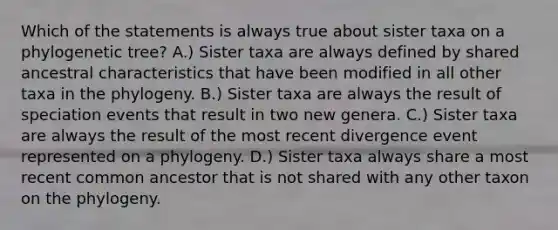 Which of the statements is always true about sister taxa on a phylogenetic tree? A.) Sister taxa are always defined by shared ancestral characteristics that have been modified in all other taxa in the phylogeny. B.) Sister taxa are always the result of speciation events that result in two new genera. C.) Sister taxa are always the result of the most recent divergence event represented on a phylogeny. D.) Sister taxa always share a most recent common ancestor that is not shared with any other taxon on the phylogeny.