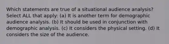 Which statements are true of a situational audience analysis? Select ALL that apply: (a) It is another term for demographic audience analysis. (b) It should be used in conjunction with demographic analysis. (c) It considers the physical setting. (d) It considers the size of the audience.