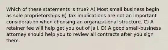 Which of these statements is true? A) Most small business begin as sole proprietorships B) Tax implications are not an important consideration when choosing an organizational structure. C) A retainer fee will help get you out of jail. D) A good small-business attorney should help you to review all contracts after you sign them.