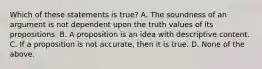 Which of these statements is true? A. The soundness of an argument is not dependent upon the truth values of its propositions. B. A proposition is an idea with descriptive content. C. If a proposition is not accurate, then it is true. D. None of the above.