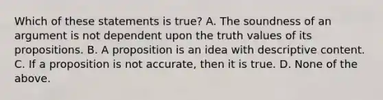 Which of these statements is true? A. The soundness of an argument is not dependent upon the truth values of its propositions. B. A proposition is an idea with descriptive content. C. If a proposition is not accurate, then it is true. D. None of the above.