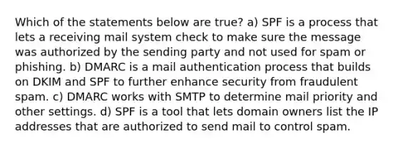 Which of the statements below are true? a) SPF is a process that lets a receiving mail system check to make sure the message was authorized by the sending party and not used for spam or phishing. b) DMARC is a mail authentication process that builds on DKIM and SPF to further enhance security from fraudulent spam. c) DMARC works with SMTP to determine mail priority and other settings. d) SPF is a tool that lets domain owners list the IP addresses that are authorized to send mail to control spam.