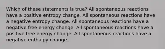 Which of these statements is true? All spontaneous reactions have a positive entropy change. All spontaneous reactions have a negative entropy change. All spontaneous reactions have a negative free energy change. All spontaneous reactions have a positive free energy change. All spontaneous reactions have a negative enthalpy change.