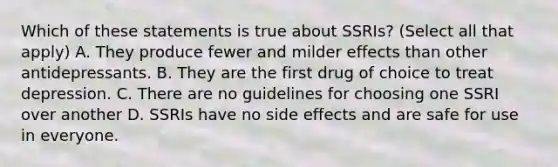 Which of these statements is true about SSRIs? (Select all that apply) A. They produce fewer and milder effects than other antidepressants. B. They are the first drug of choice to treat depression. C. There are no guidelines for choosing one SSRI over another D. SSRIs have no side effects and are safe for use in everyone.