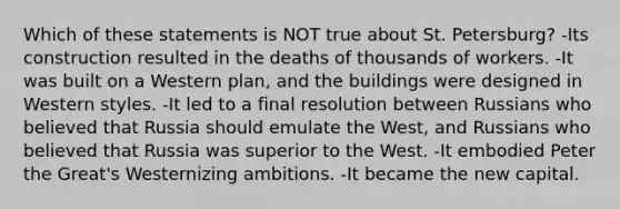 Which of these statements is NOT true about St. Petersburg? -Its construction resulted in the deaths of thousands of workers. -It was built on a Western plan, and the buildings were designed in Western styles. -It led to a final resolution between Russians who believed that Russia should emulate the West, and Russians who believed that Russia was superior to the West. -It embodied Peter the Great's Westernizing ambitions. -It became the new capital.