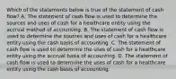 Which of the statements below is true of the statement of cash flow? A. The statement of cash flow is used to determine the sources and uses of cash for a healthcare entity using the accrual method of accounting. B. The statement of cash flow is used to determine the sources and uses of cash for a healthcare entity using the cash basis of accounting. C. The statement of cash flow is used to determine the uses of cash for a healthcare entity using the accrual basis of accounting. D. The statement of cash flow is used to determine the uses of cash for a healthcare entity using the cash basis of accounting.