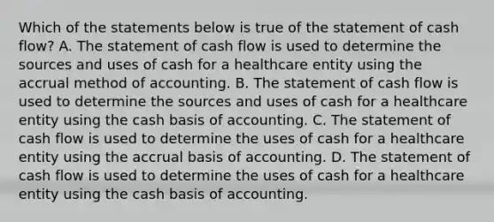 Which of the statements below is true of the statement of cash flow? A. The statement of cash flow is used to determine the sources and uses of cash for a healthcare entity using the accrual method of accounting. B. The statement of cash flow is used to determine the sources and uses of cash for a healthcare entity using the cash basis of accounting. C. The statement of cash flow is used to determine the uses of cash for a healthcare entity using the accrual basis of accounting. D. The statement of cash flow is used to determine the uses of cash for a healthcare entity using the cash basis of accounting.