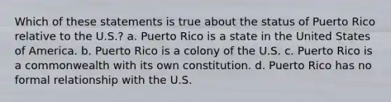 Which of these statements is true about the status of Puerto Rico relative to the U.S.? a. Puerto Rico is a state in the United States of America. b. Puerto Rico is a colony of the U.S. c. Puerto Rico is a commonwealth with its own constitution. d. Puerto Rico has no formal relationship with the U.S.