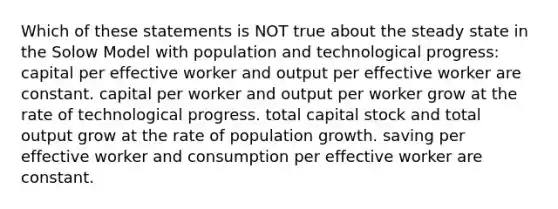 Which of these statements is NOT true about the steady state in the Solow Model with population and technological progress: capital per effective worker and output per effective worker are constant. capital per worker and output per worker grow at the rate of technological progress. total capital stock and total output grow at the rate of population growth. saving per effective worker and consumption per effective worker are constant.