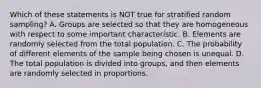 Which of these statements is NOT true for stratified random sampling? A. Groups are selected so that they are homogeneous with respect to some important characteristic. B. Elements are randomly selected from the total population. C. The probability of different elements of the sample being chosen is unequal. D. The total population is divided into groups, and then elements are randomly selected in proportions.