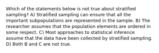 Which of the statements below is not true about stratified sampling? A) Stratified sampling can ensure that all the important subpopulations are represented in the sample. B) The researcher assumes that the population elements are ordered in some respect. C) Most approaches to statistical inference assume that the data have been collected by stratified sampling. D) Both B and C are not true.