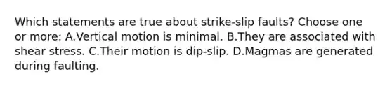 Which statements are true about strike-slip faults? Choose one or more: A.Vertical motion is minimal. B.They are associated with shear stress. C.Their motion is dip-slip. D.Magmas are generated during faulting.