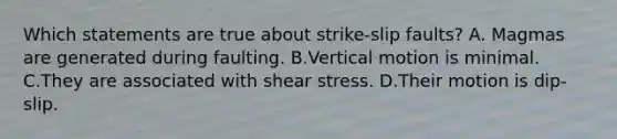 Which statements are true about strike-slip faults? A. Magmas are generated during faulting. B.Vertical motion is minimal. C.They are associated with shear stress. D.Their motion is dip-slip.