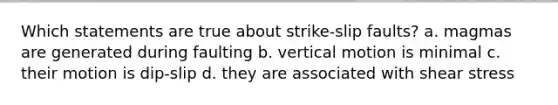 Which statements are true about strike-slip faults? a. magmas are generated during faulting b. vertical motion is minimal c. their motion is dip-slip d. they are associated with <a href='https://www.questionai.com/knowledge/ktbI0FGzvA-shear-stress' class='anchor-knowledge'>shear stress</a>