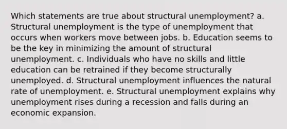 Which statements are true about structural unemployment? a. Structural unemployment is the type of unemployment that occurs when workers move between jobs. b. Education seems to be the key in minimizing the amount of structural unemployment. c. Individuals who have no skills and little education can be retrained if they become structurally unemployed. d. Structural unemployment influences the natural rate of unemployment. e. Structural unemployment explains why unemployment rises during a recession and falls during an economic expansion.