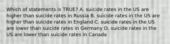 Which of statements is TRUE? A. suicide rates in the US are higher than suicide rates in Russia B. suicide rates in the US are higher than suicide rates in England C. suicide rates in the US are lower than suicide rates in Germany D. suicide rates in the US are lower than suicide rates in Canada