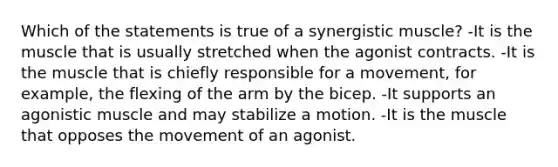 Which of the statements is true of a synergistic muscle? -It is the muscle that is usually stretched when the agonist contracts. -It is the muscle that is chiefly responsible for a movement, for example, the flexing of the arm by the bicep. -It supports an agonistic muscle and may stabilize a motion. -It is the muscle that opposes the movement of an agonist.