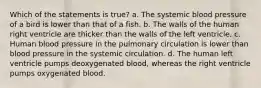 Which of the statements is true? a. The systemic blood pressure of a bird is lower than that of a fish. b. The walls of the human right ventricle are thicker than the walls of the left ventricle. c. Human blood pressure in the pulmonary circulation is lower than blood pressure in the systemic circulation. d. The human left ventricle pumps deoxygenated blood, whereas the right ventricle pumps oxygenated blood.