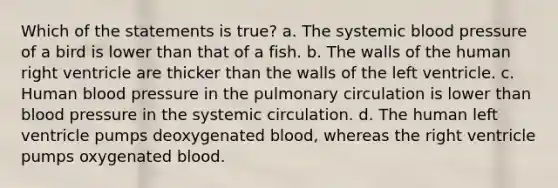 Which of the statements is true? a. The systemic blood pressure of a bird is lower than that of a fish. b. The walls of the human right ventricle are thicker than the walls of the left ventricle. c. Human blood pressure in the pulmonary circulation is lower than blood pressure in the systemic circulation. d. The human left ventricle pumps deoxygenated blood, whereas the right ventricle pumps oxygenated blood.