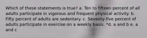 Which of these statements is true? a. Ten to fifteen percent of all adults participate in vigorous and frequent physical activity. b. Fifty percent of adults are sedentary. c. Seventy-five percent of adults participate in exercise on a weekly basis. *d. a and b e. a and c