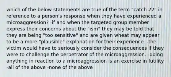 which of the below statements are true of the term "catch 22" in reference to a person's response when they have experienced a microaggression? -if and when the targeted group member express their concerns about the "ism" they may be told that they are being "too sensitive" and are given wheat may appear to be a more "plausible" explanation for their experience. -the victim would have to seriously consider the consequences if they were to challenge the perpetrator of the microaggression. -doing anything in reaction to a microaggression is an exercise in futility -all of the above -none of the above