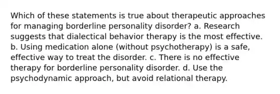 Which of these statements is true about therapeutic approaches for managing borderline personality disorder? a. Research suggests that dialectical behavior therapy is the most effective. b. Using medication alone (without psychotherapy) is a safe, effective way to treat the disorder. c. There is no effective therapy for borderline personality disorder. d. Use the psychodynamic approach, but avoid relational therapy.