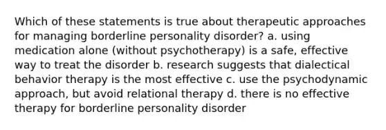 Which of these statements is true about therapeutic approaches for managing borderline personality disorder? a. using medication alone (without psychotherapy) is a safe, effective way to treat the disorder b. research suggests that dialectical behavior therapy is the most effective c. use the psychodynamic approach, but avoid relational therapy d. there is no effective therapy for borderline personality disorder