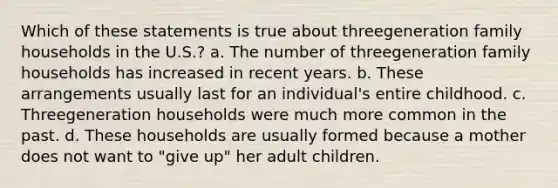 Which of these statements is true about threegeneration family households in the U.S.?​ a. The number of threegeneration family households has increased in recent years. b. These arrangements usually last for an individual's entire childhood. c. Threegeneration households were much more common in the past. d. These households are usually formed because a mother does not want to "give up" her adult children.