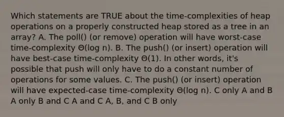 Which statements are TRUE about the time-complexities of heap operations on a properly constructed heap stored as a tree in an array? A. The poll() (or remove) operation will have worst-case time-complexity Θ(log n). B. The push() (or insert) operation will have best-case time-complexity Θ(1). In other words, it's possible that push will only have to do a constant number of operations for some values. C. The push() (or insert) operation will have expected-case time-complexity Θ(log n). C only A and B A only B and C A and C A, B, and C B only