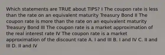 Which statements are TRUE about TIPS? I The coupon rate is less than the rate on an equivalent maturity Treasury Bond II The coupon rate is more than the rate on an equivalent maturity Treasury Bond III The coupon rate is a market approximation of the real interest rate IV The coupon rate is a market approximation of the discount rate A. I and III B. I and IV C. II and III D. II and IV