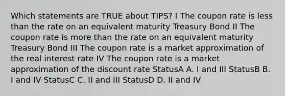 Which statements are TRUE about TIPS? I The coupon rate is less than the rate on an equivalent maturity Treasury Bond II The coupon rate is more than the rate on an equivalent maturity Treasury Bond III The coupon rate is a market approximation of the real interest rate IV The coupon rate is a market approximation of the discount rate StatusA A. I and III StatusB B. I and IV StatusC C. II and III StatusD D. II and IV