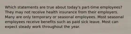 Which statements are true about today's part-time employees? They may not receive health insurance from their employers. Many are only temporary or seasonal employees. Most seasonal employees receive benefits such as paid sick leave. Most can expect steady work throughout the year.