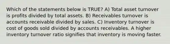 Which of the statements below is TRUE? A) Total asset turnover is profits divided by total assets. B) Receivables turnover is accounts receivable divided by sales. C) Inventory turnover is cost of goods sold divided by accounts receivables. A higher inventory turnover ratio signifies that inventory is moving faster.