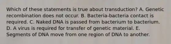 Which of these statements is true about transduction? A. Genetic recombination does not occur. B. Bacteria-bacteria contact is required. C. Naked DNA is passed from bacterium to bacterium. D. A virus is required for transfer of genetic material. E. Segments of DNA move from one region of DNA to another.