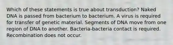 Which of these statements is true about transduction? Naked DNA is passed from bacterium to bacterium. A virus is required for transfer of genetic material. Segments of DNA move from one region of DNA to another. Bacteria-bacteria contact is required. Recombination does not occur.