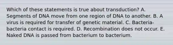 Which of these statements is true about transduction? A. Segments of DNA move from one region of DNA to another. B. A virus is required for transfer of genetic material. C. Bacteria-bacteria contact is required. D. Recombination does not occur. E. Naked DNA is passed from bacterium to bacterium.