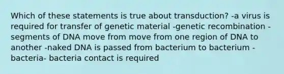 Which of these statements is true about transduction? -a virus is required for transfer of genetic material -genetic recombination -segments of DNA move from move from one region of DNA to another -naked DNA is passed from bacterium to bacterium -bacteria- bacteria contact is required